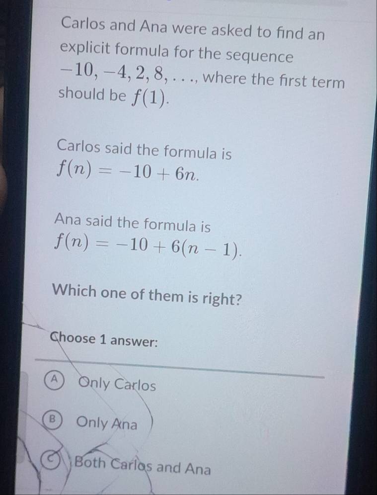 Carlos and Ana were asked to find an
explicit formula for the sequence
−10, −4, 2, 8, . . ., where the first term
should be f(1). 
Carlos said the formula is
f(n)=-10+6n. 
Ana said the formula is
f(n)=-10+6(n-1). 
Which one of them is right?
Choose 1 answer:
A) Only Carlos
B Only Ana
Both Carlos and Ana