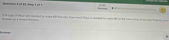 SHANYÄH SWANN 
Question 3 of 83, Step 1 of 1 Correct 2/92 
If 4 cups of flour are needed to make 60 biscuits, how much flour is needed to make 40 of the same kind of biscuits? Express your 
answer as a mixed fraction. 
Answer