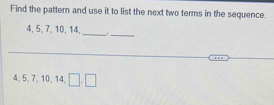 Find the pattern and use it to list the next two terms in the sequence.
4, 5, 7, 10, 14, _,_
4, 5, 7, 10, 14, □ , □