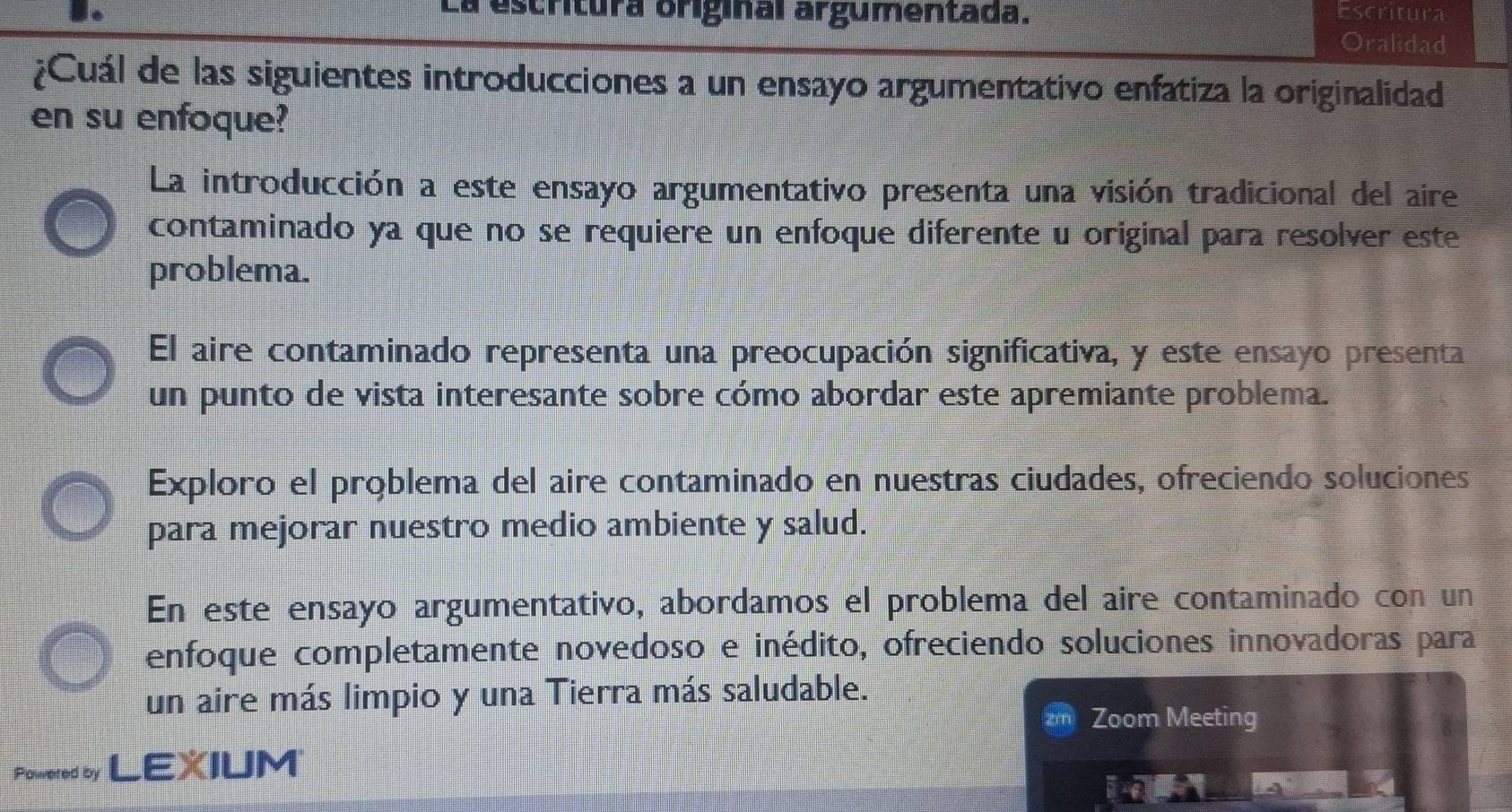 La escritura original argumentada. Escritura
Oralidad
¿Cuál de las siguientes introducciones a un ensayo argumentativo enfatiza la originalidad
en su enfoque?
La introducción a este ensayo argumentativo presenta una visión tradicional del aire
contaminado ya que no se requiere un enfoque diferente u original para resolver este
problema.
El aire contaminado representa una preocupación significativa, y este ensayo presenta
un punto de vista interesante sobre cómo abordar este apremiante problema.
Exploro el problema del aire contaminado en nuestras ciudades, ofreciendo soluciones
para mejorar nuestro medio ambiente y salud.
En este ensayo argumentativo, abordamos el problema del aire contaminado con un
enfoque completamente novedoso e inédito, ofreciendo soluciones innovadoras para
un aire más limpio y una Tierra más saludable.
Zoom Meeting
Powered by LEXIUM