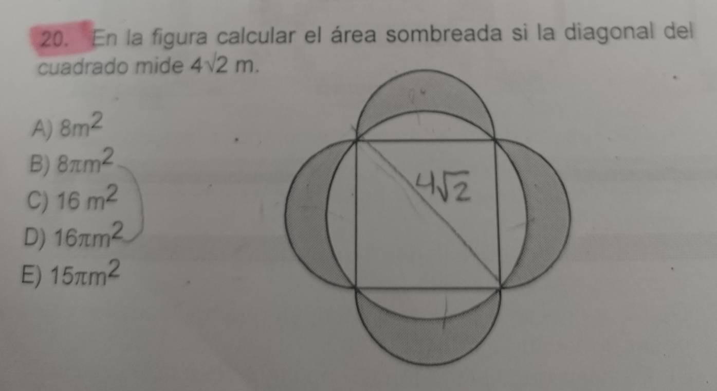 En la figura calcular el área sombreada si la diagonal del
cuadrado mide 4sqrt(2)m.
A) 8m^2
B) 8π m^2
C) 16m^2
D) 16π m^2
E) 15π m^2