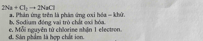 2Na+Cl_2to 2NaCl
a. Phản ứng trên là phản ứng oxi hóa - khử.
b. Sodium đóng vai trò chất oxi hóa.
c. Mỗi nguyên tử chlorine nhận 1 electron.
d. Sản phầm là hợp chất ion.