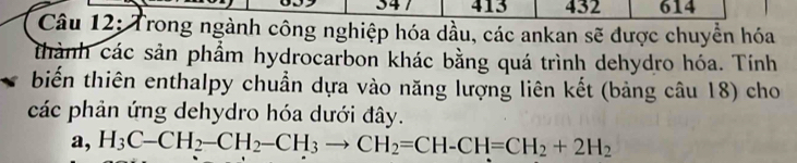 413 432 614
Câu 12: Trong ngành công nghiệp hóa dầu, các ankan sẽ được chuyển hóa
thành các sản phầm hydrocarbon khác bằng quá trình dehydro hóa. Tính
biến thiên enthalpy chuẩn dựa vào năng lượng liên kết (bảng câu 18) cho
các phản ứng dehydro hóa dưới đây.
a, H_3C-CH_2-CH_2-CH_3to CH_2=CH-CH=CH_2+2H_2