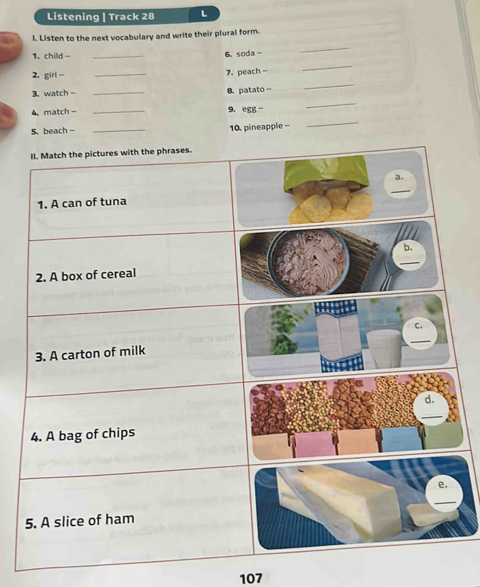 Listening | Track 28 L 
l. Listen to the next vocabulary and write their plural form. 
1. child - _6. soda - 
_ 
_ 
_ 
2. girl - _7. peach - 
3、watch -_ 
B. patato - 
4、 match - _9. egg - 
_ 
5. beach- _10. pineapple - 
_ 
107