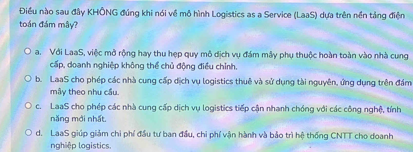 Điều nào sau đây KHÔNG đúng khi nói về mô hình Logistics as a Service (LaaS) dựa trên nền tảng điện
toán đám mây?
a. Với LaaS, việc mở rộng hay thu hẹp quy mô dịch vụ đám mây phụ thuộc hoàn toàn vào nhà cung
cấp, doanh nghiệp không thể chủ động điều chỉnh.
b. LaaS cho phép các nhà cung cấp dịch vụ logistics thuê và sử dụng tài nguyên, ứng dụng trên đám
mây theo nhu cầu.
c. LaaS cho phép các nhà cung cấp dịch vụ logistics tiếp cận nhanh chóng với các công nghệ, tính
năng mới nhất.
d. LaaS giúp giảm chi phí đầu tư ban đầu, chi phí vận hành và bảo trì hệ thống CNTT cho doanh
nghiệp logistics.