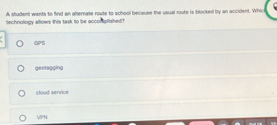 A student wants to find an alternate route to school because the usual route is blocked by an accident. Whicl
technology allows this task to be accor plished?
GPS
geotagging
cloud service
VPN