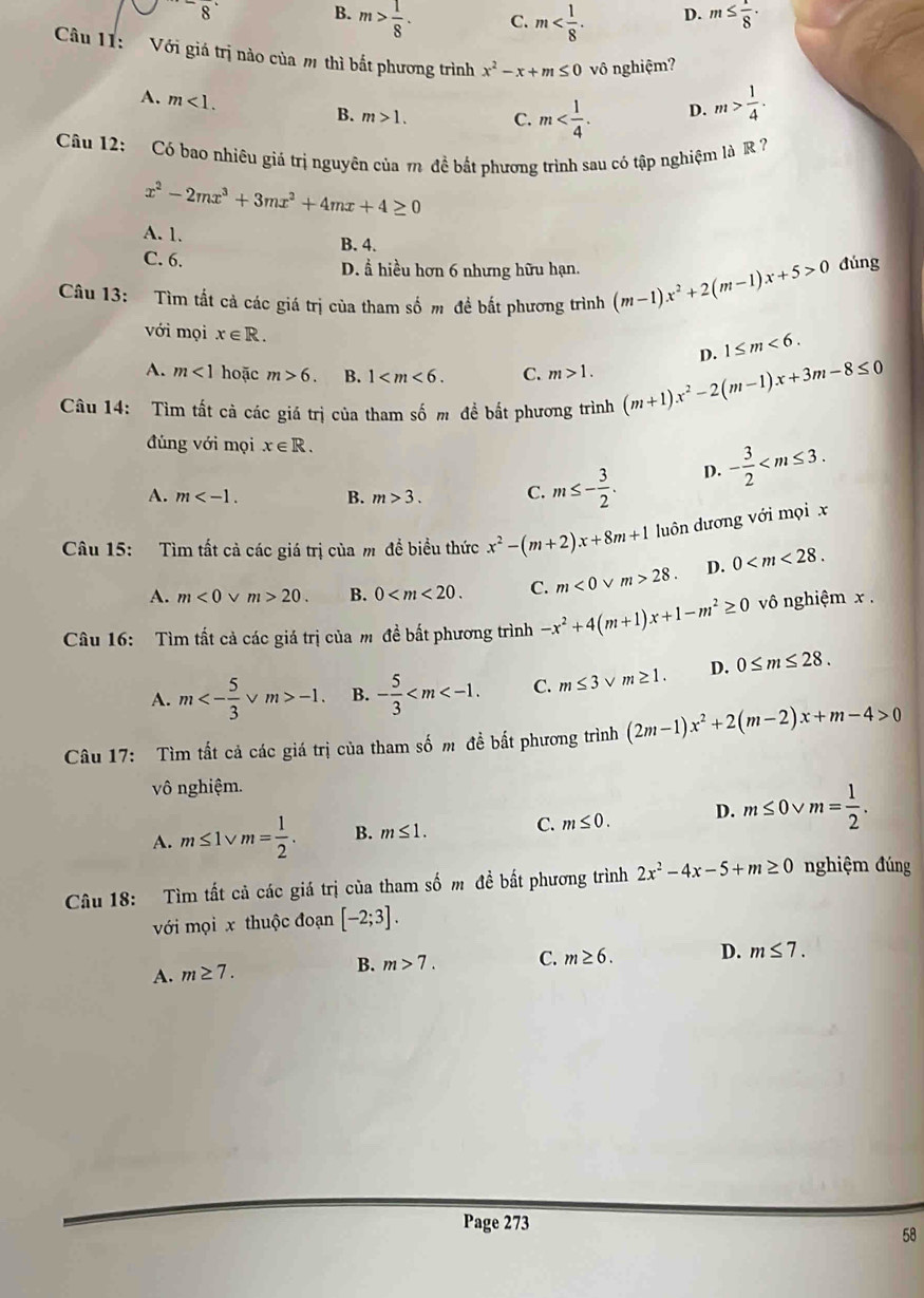 ^-overline 8
B. m> 1/8 . m≤  1/8 ·
C. m D.
Câu 11:   Với giá trị nào của m thì bắt phương trình x^2-x+m≤ 0 vô nghiệm?
A. m<1. B. m>1. C. m D. m> 1/4 ·
Câu 12: Có bao nhiêu giá trị nguyên của m đề bắt phương trình sau có tập nghiệm là R 7
x^2-2mx^3+3mx^2+4mx+4≥ 0
A. 1.
B. 4.
C. 6. D. Å hiều hơn 6 nhưng hữu hạn.
Câu 13: Tìm tất cả các giá trị của tham số m đề bất phương trình (m-1)x^2+2(m-1)x+5>0 đúng
với mọi x∈ R. D. 1≤ m<6.
A. m<1</tex> hoặc m>6. B. 1 C. m>1.
Câu 14: Tìm tất cả các giá trị của tham số m đề bắt phương trình (m+1)x^2-2(m-1)x+3m-8≤ 0
đúng với mọi x∈ R.
A. m B. m>3. C. m≤ - 3/2 . D. - 3/2 
Câu 15: Tìm tất cả các giá trị của m để biều thức x^2-(m+2)x+8m+1 luôn dương với mọi x
A. m<0</tex> v m>20. B. 0 C. m<0</tex> m>28. D. 0
Cầu 16: Tìm tất cả các giá trị của m đề bất phương trình -x^2+4(m+1)x+1-m^2≥ 0 vô nghiệm x .
A. m<- 5/3  v m>-1 B. - 5/3  C. m≤ 3vee m≥ 1. D. 0≤ m≤ 28.
Câu 17: Tìm tất cả các giá trị của tham số m đề bất phương trình (2m-1)x^2+2(m-2)x+m-4>0
vô nghiệm.
A. m≤ 1vee m= 1/2 . B. m≤ 1. C. m≤ 0. D. m≤ 0vee m= 1/2 .
Câu 18: Tìm tất cả các giá trị của tham số m đề bất phương trình 2x^2-4x-5+m≥ 0 nghiệm đúng
với mọi x thuộc đoạn [-2;3].
A. m≥ 7. B. m>7. C. m≥ 6. D. m≤ 7.
Page 273
58