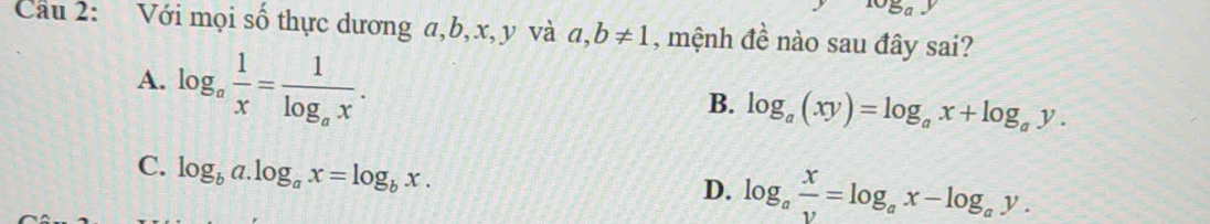 Cầu 2: Với mọi số thực dương a, b, x, y và a, b!= 1 , mệnh đề nào sau đây sai?
A. log _a 1/x =frac 1log _ax.
B. log _a(xy)=log _ax+log _ay.
C. log _ba.log _ax=log _bx.
D. log _a x/v =log _ax-log _ay.