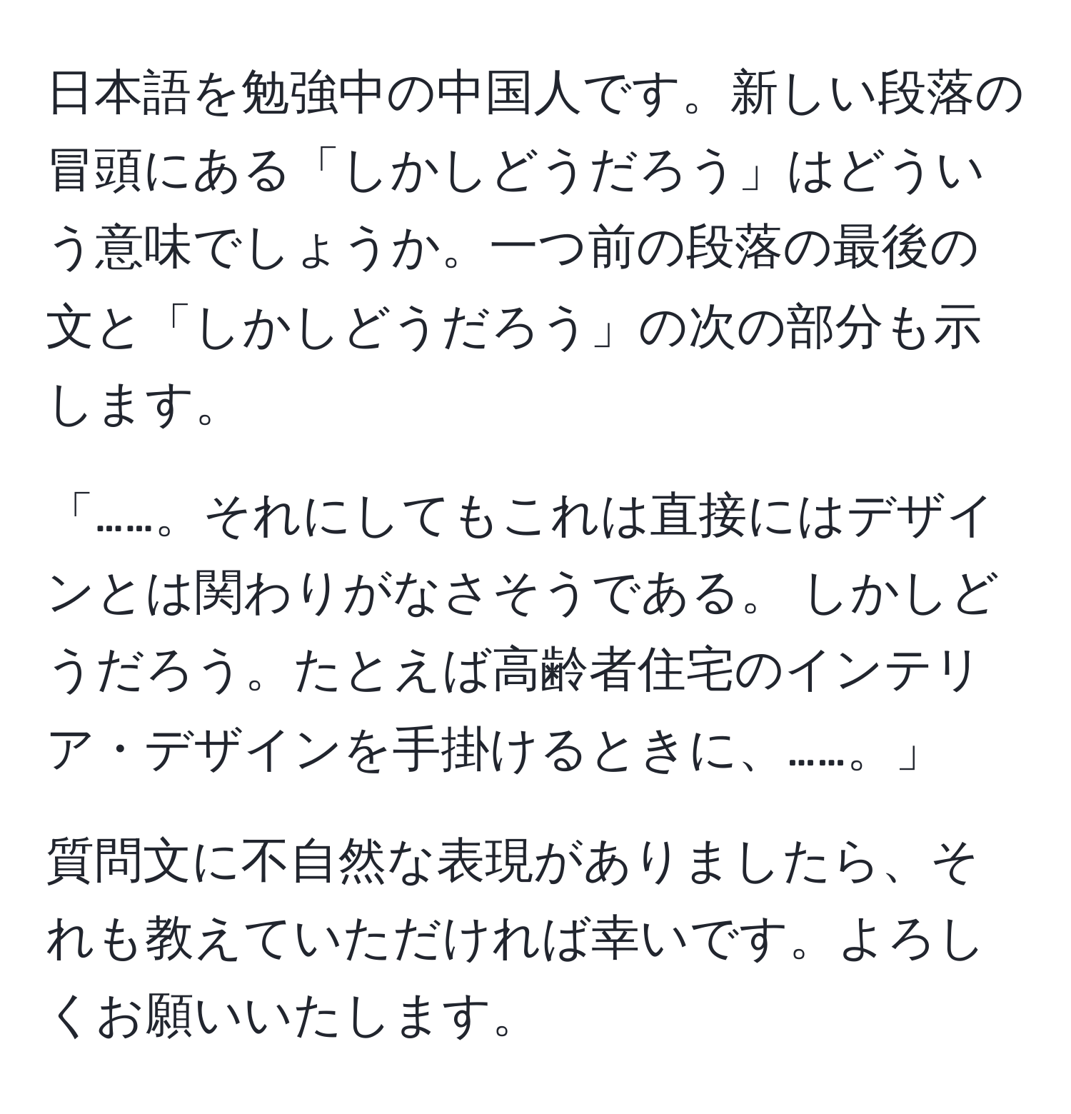 日本語を勉強中の中国人です。新しい段落の冒頭にある「しかしどうだろう」はどういう意味でしょうか。一つ前の段落の最後の文と「しかしどうだろう」の次の部分も示します。

「……。それにしてもこれは直接にはデザインとは関わりがなさそうである。 しかしどうだろう。たとえば高齢者住宅のインテリア・デザインを手掛けるときに、……。」

質問文に不自然な表現がありましたら、それも教えていただければ幸いです。よろしくお願いいたします。