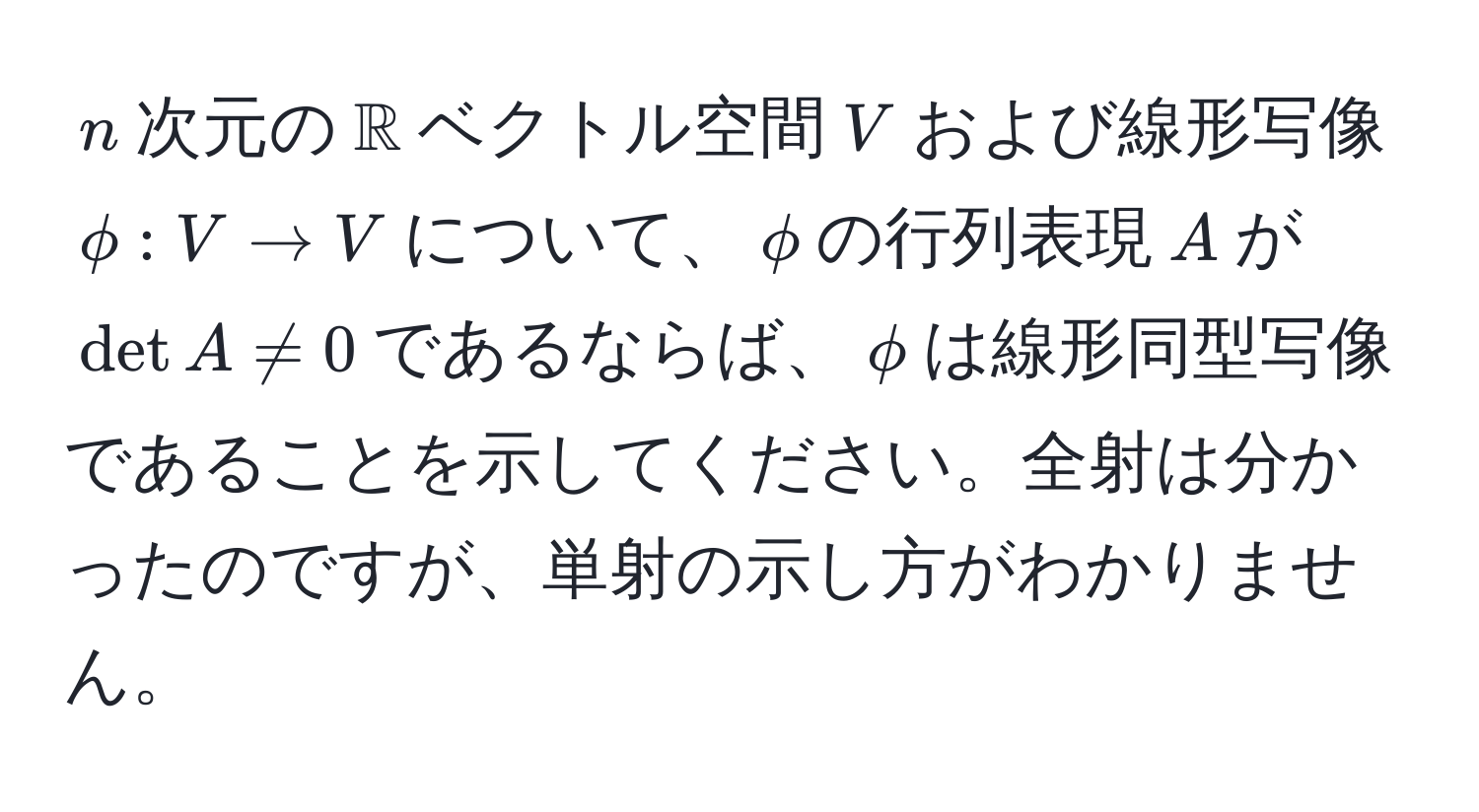 $n$次元の$mathbbR$ベクトル空間$V$および線形写像$phi: V to V$について、$phi$の行列表現$A$が$det A != 0$であるならば、$phi$は線形同型写像であることを示してください。全射は分かったのですが、単射の示し方がわかりません。