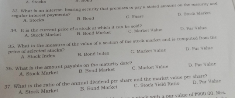 A. Stocks
33. What is an interest- bearing security that promises to pay a stated amount on the maturity and
regular interest payments?
A. Stocks B. Bond C. Share D. Stock Market
34. It is the current price of a stock at which it can be sold?
A. Stock Market B. Bond Market C. Market Value D. Par Value
35. What is the measure of the value of a section of the stock market and is computed from the
price of selected stocks?
A. Stock Index B. Bond Index C. Market Value D. Par Value
36. What is the amount payable on the maturity date?
A. Stock Market B. Bond Market C. Market Value D. Par Value
37. What is the ratio of the annual dividend per share and the market value per share?
A. Stock Market B. Bond Market C. Stock Yield Ratio D. Par Value
tock with a par value of P900.00. Mrs.