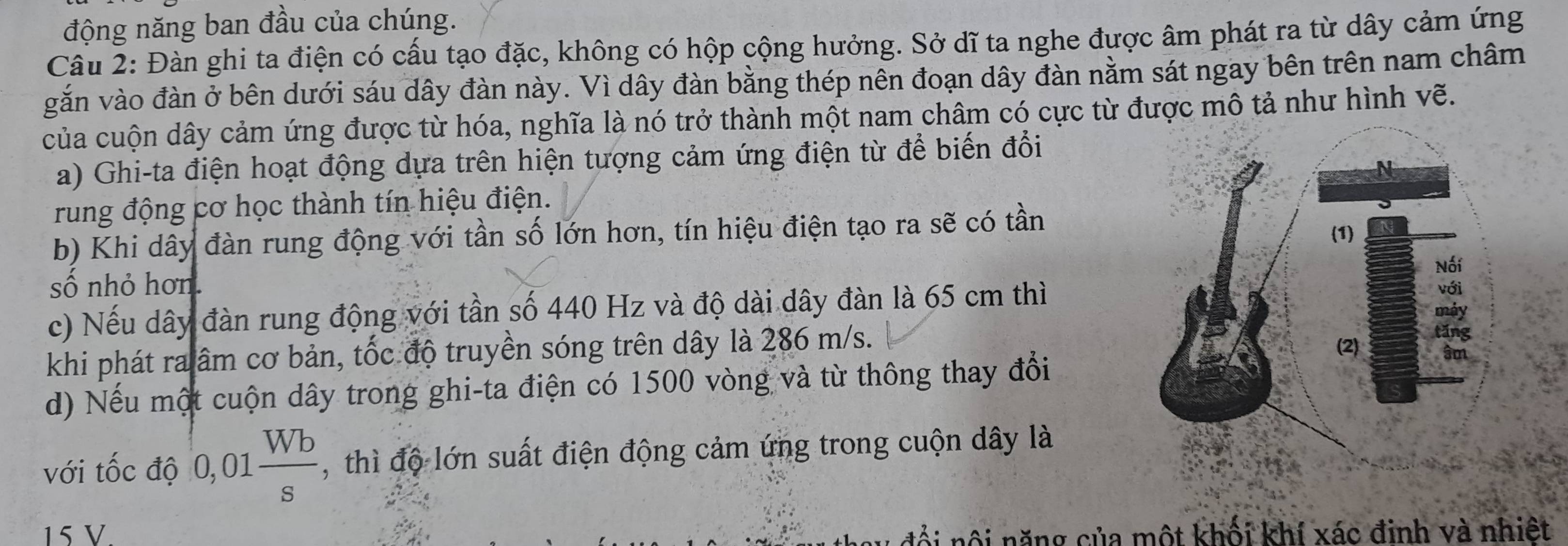 động năng ban đầu của chúng. 
Câu 2: Đàn ghi ta điện có cấu tạo đặc, không có hộp cộng hưởng. Sở dĩ ta nghe được âm phát ra từ dây cảm ứng 
gắn vào đàn ở bên dưới sáu dây đàn này. Vì dây đàn bằng thép nên đoạn dây đàn nằm sát ngay bên trên nam châm 
của cuộn dây cảm ứng được từ hóa, nghĩa là nó trở thành một nam châm có cực từ được mô tả như hình vẽ. 
a) Ghi-ta điện hoạt động dựa trên hiện tượng cảm ứng điện từ để biến đổi 
rung động cơ học thành tín hiệu điện. 
b) Khi dây đàn rung động với tần số lớn hơn, tín hiệu điện tạo ra sẽ có tần 
số nhỏ hơn. 
c) Nếu dây đàn rung động với tần số 440 Hz và độ dài dây đàn là 65 cm thì 
khi phát ra âm cơ bản, tốc độ truyền sóng trên dây là 286 m/s. 
d) Nếu một cuộn dây trong ghi-ta điện có 1500 vòng và từ thông thay đổi 
với tốc độ 0,01 Wb/s  , thì độ lớn suất điện động cảm ứng trong cuộn dây là
15 V. đổi nội năng của một khối khí xác đinh và nhiệt