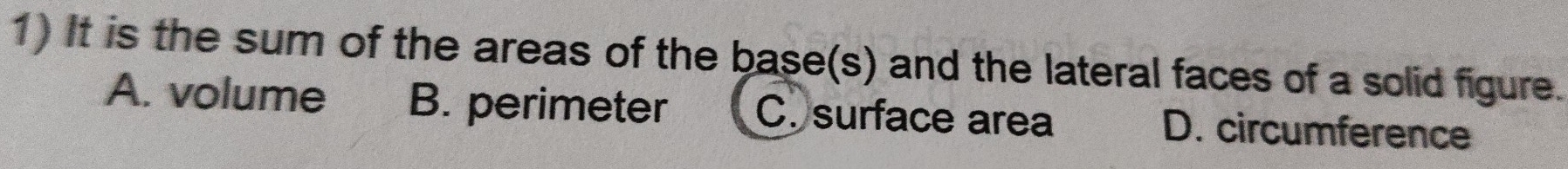 It is the sum of the areas of the base(s) and the lateral faces of a solid figure.
A. volume B. perimeter C. surface area D. circumference