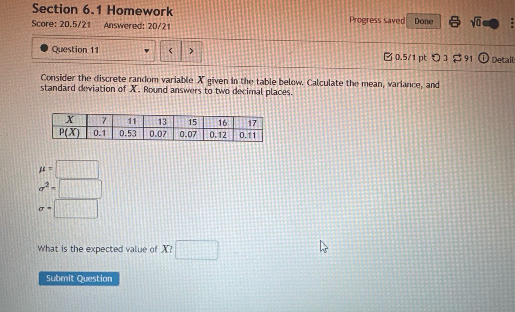 Homework
Score: 20.5/21 Answered: 20/21 Progress saved Done sqrt(0)
Question 11 < > 0.5/1 pt つ 3 91 Detail
Consider the discrete random variable X given in the table below. Calculate the mean, variance, and
standard deviation of X. Round answers to two decimal places.
mu =□
sigma^2=□
sigma =□
What is the expected value of X? □
Submit Question