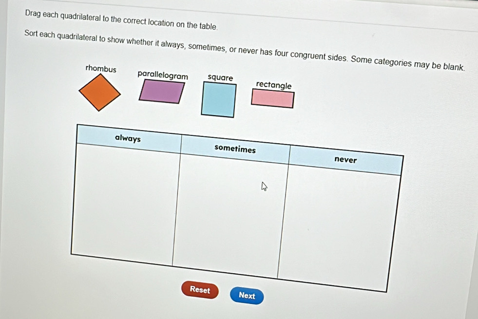 Drag each quadrilateral to the correct location on the table.
Sort each quadrilateral to show whether it always, sometimes, or never has four congruent sides. Some categories may be blank.
rhombus parallelogram rectangle
always sometimes never
Reset Next