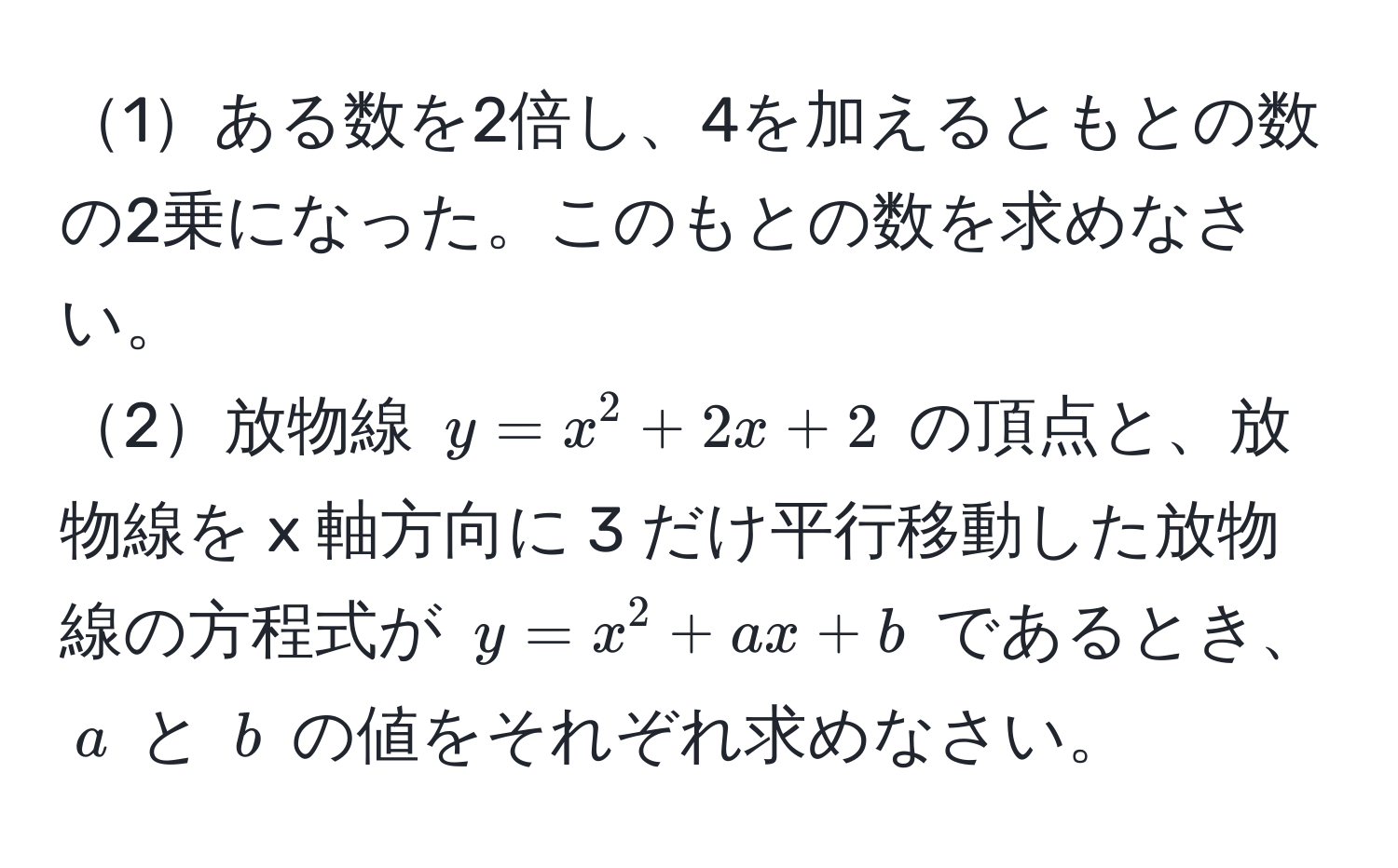 1ある数を2倍し、4を加えるともとの数の2乗になった。このもとの数を求めなさい。  
2放物線 $y = x^2 + 2x + 2$ の頂点と、放物線を x 軸方向に 3 だけ平行移動した放物線の方程式が $y = x^2 + ax + b$ であるとき、$a$ と $b$ の値をそれぞれ求めなさい。