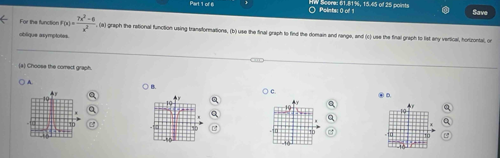 HW Score: 61.81%, 15.45 of 25 points
Points: 0 of 1 Save
For the function F(x)= (7x^2-6)/x^2  , (a) graph the rational function using transformations, (b) use the final graph to find the domain and range, and (c) use the final graph to list any vertical, horizontal, or
oblique asymptotes.
(a) Choose the correct graph.
A.
B.
C.
D.
y

10