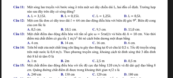 Một sóng lan truyền với bước sóng λ trên một sợi dây chiều dài L, hai đầu cố định. Trường hợp
nào sau đây trên dây có sóng dừng?
A. L=3,15lambda. B. L=0,15lambda. C. L=1,25lambda. D. L=0,5lambda. 
Câu 12: Một con lắc đơn có dây treo dài l=64cm dao động điều hòa với biên độ góc 9^0 * Biên độ cong
của con lắc là
A. 8,5 cm. B. 10,1 cm. C. 9,5 cm. D. 11,0 cm.
Câu 13: Một chất điểm dao động điều hòa với tần số góc omega =5rad/s s và biên độ A=10cm. Vào thời
điểm mà chất điểm có gia tốc 1m/s^2 thì nó cách biên dương một đoạn bằng
A. 4 cm. B. 14 cm. C. 16 cm. D. 6 cm.
Câu 14: Trên bề mặt của một chất lóng yên lặng ta gây dao động tại O có chu kì 0,5 s. Tốc độ truyền sóng
trên mặt nước là 0,4 m/s. Theo phương truyền sóng, khoảng cách từ đinh sóng thứ 3 đến đinh
thứ 8 kể từ tâm O là
A. 1 m B. 2m C. 2,5 m D. 0,5 m
Câu 15: Một chất điểm dao động điều hòa với tốc độ cực đại bằng 120 cm/s và độ dài quỹ đạo bằng 8
cm. Quãng đường chất điểm đi được trong khoảng thời gian π/2 s là
A. 240 cm B. 150 cm C. 120 cm D. 180 cm