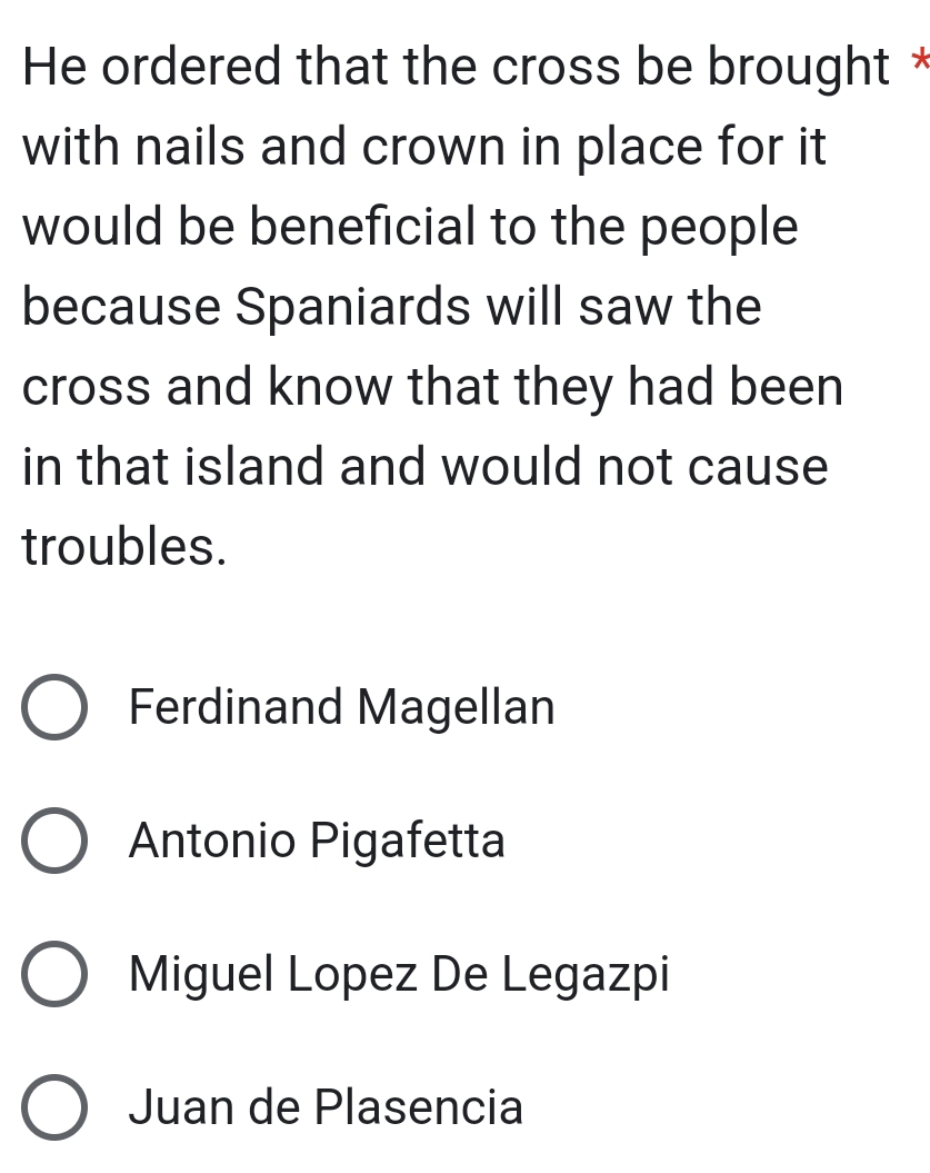 He ordered that the cross be brought *
with nails and crown in place for it
would be beneficial to the people
because Spaniards will saw the
cross and know that they had been
in that island and would not cause
troubles.
Ferdinand Magellan
Antonio Pigafetta
Miguel Lopez De Legazpi
Juan de Plasencia