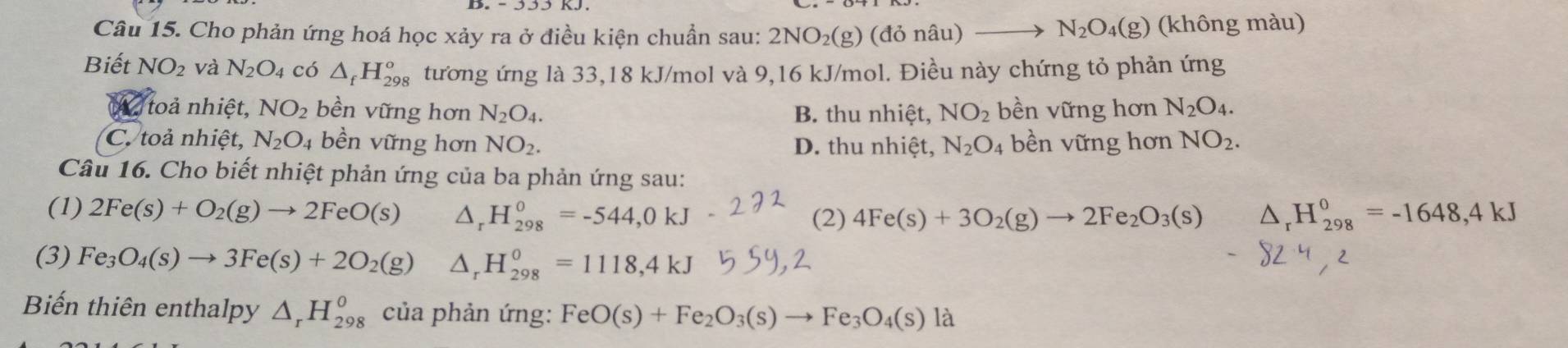 N_2O_4(g)
Câu 15. Cho phản ứng hoá học xảy ra ở điều kiện chuẩn sau: 2NO_2(g) (do nâu) (không màu)
Biết NO_2 và N_2O_4 có △ _fH_(298)^o tương ứng là 33,18 kJ/mol và 9,16 kJ/mol. Điều này chứng tỏ phản ứng
toả nhiệt, NO_2 bền vững hơn N_2O_4. B. thu nhiệt, NO_2 bền vững hơn N_2O_4.
C. toả nhiệt, N_2O_4 bền vững hơn NO_2. D. thu nhiệt, N_2O_4 4 bền vững hơn NO_2. 
Câu 16. Cho biết nhiệt phản ứng của ba phản ứng sau:
(1) 2Fe(s)+O_2(g)to 2FeO(s) △ _rH_(298)^o=-544,0kJ (2) 4Fe(s)+3O_2(g)to 2Fe_2O_3(s) △ _rH_(298)^0=-1648,4kJ
(3) Fe_3O_4(s)to 3Fe(s)+2O_2(g) △ _rH_(298)^0=1118, 4kJ
Biến thiên enthalpy △ _rH_(298)^o của phản ứng: FeO(s)+Fe_2O_3(s)to Fe_3O_4(s)la