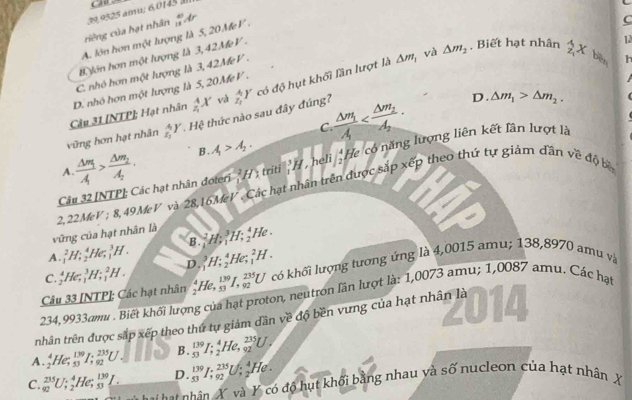 Ca
C
ciêng của hạt nhân  39,9525 amu: 6,0145 à
A. lớn hơn một lượng là 5, 20 MeV . _1111dr
△ m và △ m_2 , Biết hạt nhân widehat z_1x 12
B. Jón hơn một lượng là 3,42MeV .
C. nhỏ hơn một lượng là 3,42MeV .
|| h
Câu 31 [NTP]; Hạt nhân D. nhỏ hơn một lượng là 5, 20 MeV .
_z_1^4X vá
D. △ m_1>△ m_2.
vũng hơn hạt nhân _z_1^4Y. Hệ thức nào sau đây đúng? _z_1^4Y có độ hụt khối lần lượt là
C
A. frac △ m_1A>frac △ m_2A_2. A>A_1. frac Delta m_1lambda 
B .
Câu 32 [NTP]; Các hạt nhân đoteri^2H) triti _1^(3H , heli frac 4)2 He có năng lượng liên kết lân lượt là
2,22MeV ; 8, 49MeV và 28,16MeV , Các hạt nhân trên được sắp xếp theo thứ tự giảm dần về độ bề
vũng của hạt nhân là B._1^(2H;_1^3H;_2^4 / le .
A. _1^2H;_2^4He;_1^3H. D._1^3H;_2^4He;_1^2H.
C _2^4He_(,1)^3H;_1^2H.
Câu 33 [NTP]: Các hạt nhân _2^4He,_(53)^(139)I,_(92)^(235)U có khối lượng tương ứng là 4,0015 amu; 138,8970 amu và
234,9933amu . Biết khối lượng của hạt proton, neutron lần lượt là: 1,0073 amu; 1,0087 amu. Các hạ
nhân trên được sắp xếp theo thứ tự giám dân về độ bền vưng của hạt nhân là
A. _2^4He;_(53)^(139)I;_(/ 92)^(235)U. B. _(53)^(139)I;_2^4He,_(92)^(235)U.
C. _(92)^(235)U ∴ ,He. beginarray)r 139 53endarray _ I. D _(53)^(139)I;_(92)^(235)U : He .
N    hâ n X và Y có độ hụt khối bằng nhau và số nucleon của hạt nhân X