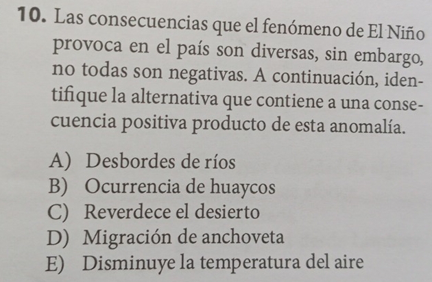 Las consecuencias que el fenómeno de El Niño
provoca en el país son diversas, sin embargo,
no todas son negativas. A continuación, iden-
tifique la alternativa que contiene a una conse-
cuencia positiva producto de esta anomalía.
A) Desbordes de ríos
B) Ocurrencia de huaycos
C) Reverdece el desierto
D) Migración de anchoveta
E) Disminuye la temperatura del aire