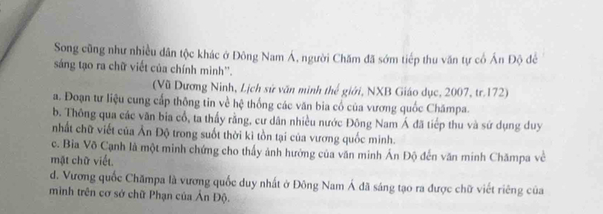 Song cũng như nhiều dân tộc khác ở Đông Nam Á, người Chăm đã sớm tiếp thu văn tự cổ Ấn Độ để
sáng tạo ra chữ viết của chính mình''.
(Vũ Dương Ninh, Lịch sử văn minh thế giới, NXB Giáo dục, 2007, tr.172)
a. Đoạn tư liệu cung cấp thông tin về hệ thống các văn bia cổ của vương quốc Chămpa.
b. Thông qua các văn bia cổ, ta thấy rằng, cư dân nhiều nước Đông Nam Á đã tiếp thu và sứ dụng duy
nhất chữ viết của Ấn Độ trong suốt thời kì tồn tại của vương quốc minh.
c. Bia Võ Cạnh là một minh chứng cho thấy ảnh hưởng của văn minh Án Độ đến văn minh Chămpa về
mặt chữ viết.
d. Vương quốc Chămpa là vương quốc duy nhất ở Đông Nam Á đã sáng tạo ra được chữ viết riêng của
mình trên cơ sở chữ Phạn của Ấn Độ.