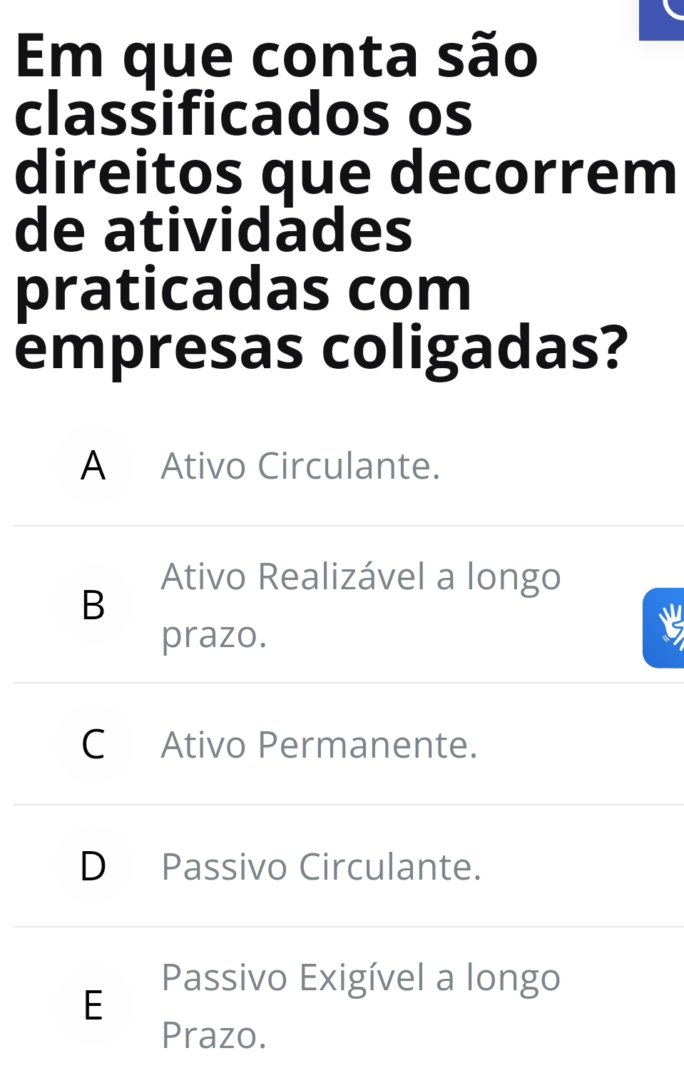 Em que conta são
classificados os
direitos que decorrem
de atividádes
praticadas com
empresas coligadas?
A Ativo Circulante.
Ativo Realizável a longo
B
prazo.
C Ativo Permanente.
D Passivo Circulante.
Passivo Exigível a longo
E
Prazo.