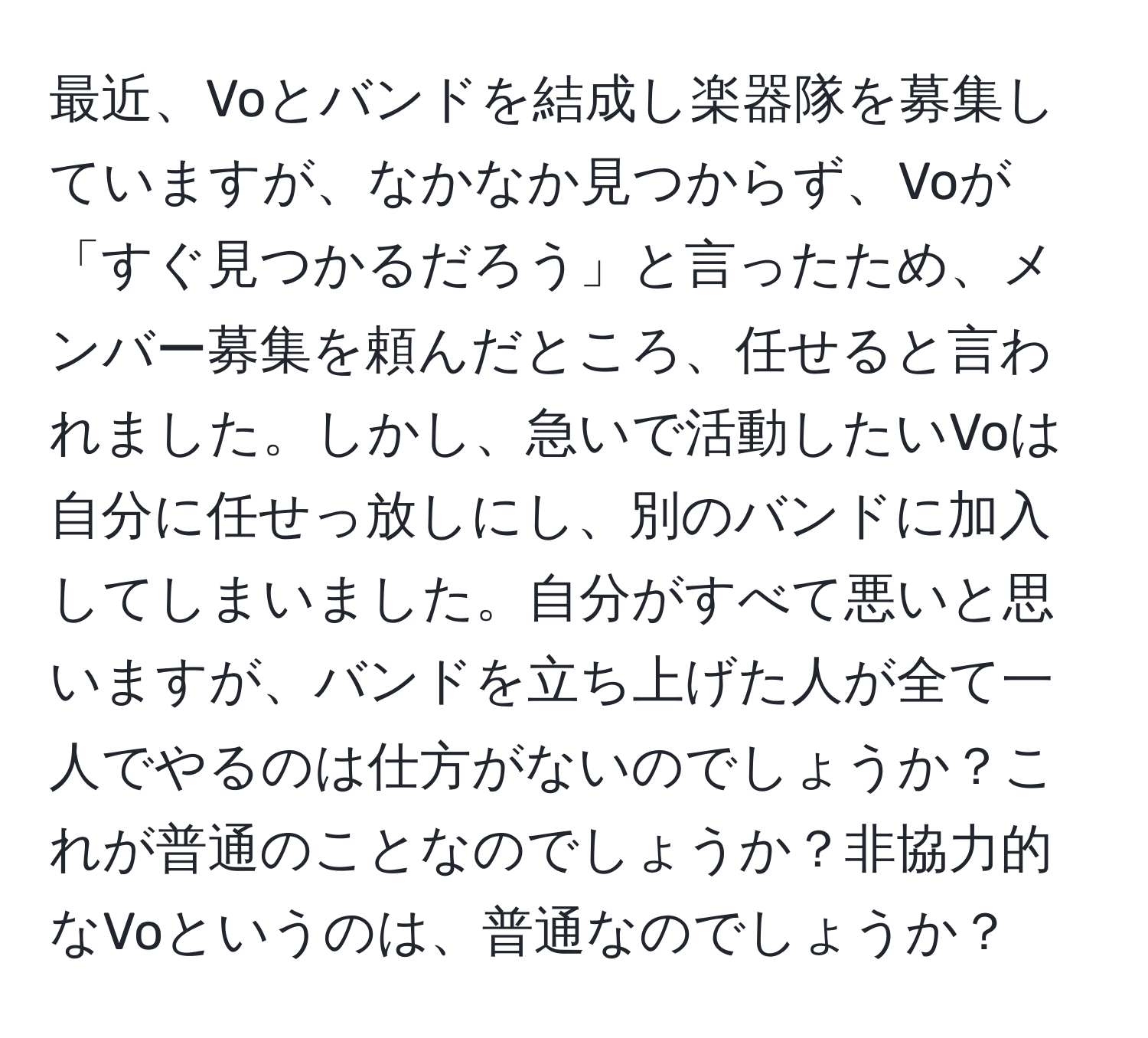 最近、Voとバンドを結成し楽器隊を募集していますが、なかなか見つからず、Voが「すぐ見つかるだろう」と言ったため、メンバー募集を頼んだところ、任せると言われました。しかし、急いで活動したいVoは自分に任せっ放しにし、別のバンドに加入してしまいました。自分がすべて悪いと思いますが、バンドを立ち上げた人が全て一人でやるのは仕方がないのでしょうか？これが普通のことなのでしょうか？非協力的なVoというのは、普通なのでしょうか？