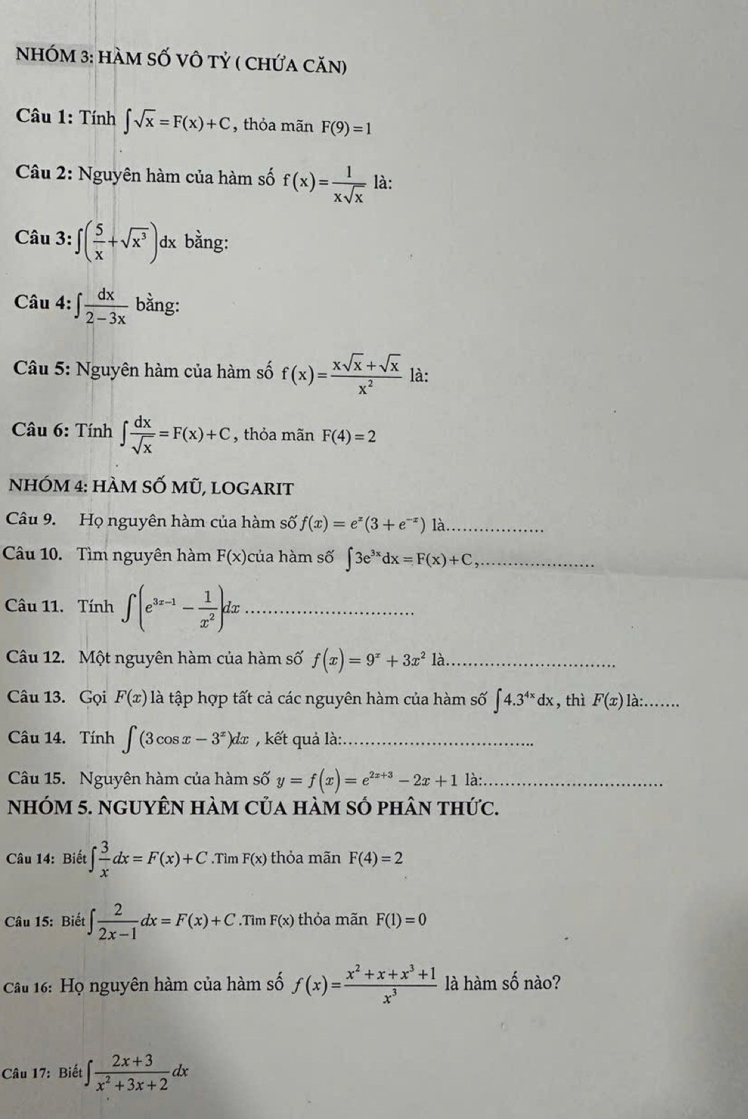 NhÓM 3: hàm Số vô tỷ ( chứa căn)
* Câu 1: Tính ∈t sqrt(x)=F(x)+C , thỏa mãn F(9)=1
Câu 2: Nguyên hàm của hàm số f(x)= 1/xsqrt(x)  là:
Câu 3:∈t ( 5/x +sqrt(x^3))dx bằng:
Câu 4:∈t  dx/2-3x  bằng:
Câu 5: Nguyên hàm của hàm số f(x)= (xsqrt(x)+sqrt(x))/x^2  là:
Câu 6: Tính ∈t  dx/sqrt(x) =F(x)+C , thỏa mãn F(4)=2
NhÓm 4: hàm SỐ mũ, logArIt
Câu 9. Họ nguyên hàm của hàm số f(x)=e^x(3+e^(-x))1 là_
Câu 10. Tìm nguyên hàm F(x) của hàm số ∈t 3e^(3x)dx=F(x)+C _
Câu 11. Tính ∈t (e^(3x-1)- 1/x^2 )dx _
Câu 12. Một nguyên hàm của hàm số f(x)=9^x+3x^21a _
Câu 13. Gọi F(x) là tập hợp tất cả các nguyên hàm của hàm số ∈t 4.3^(4x)dx , thì F(x) là:_
Câu 14. Tính ∈t (3cos x-3^x)dx , kết quả là:_
Câu 15. Nguyên hàm của hàm số y=f(x)=e^(2x+3)-2x+1 là: ._
nhóm 5. nguyên hàm của hàm số phân thức.
Câu 14: Biết ∈t  3/x dx=F(x)+C.Tìm F(x) thỏa mãn F(4)=2
Câu 15: Biết ∈t  2/2x-1 dx=F(x)+C.Tìm F(x) thỏa mãn F(1)=0
Câu 16: Họ nguyên hàm của hàm số f(x)= (x^2+x+x^3+1)/x^3  là hàm số nào?
Câu 17: Biết ∈t  (2x+3)/x^2+3x+2 dx