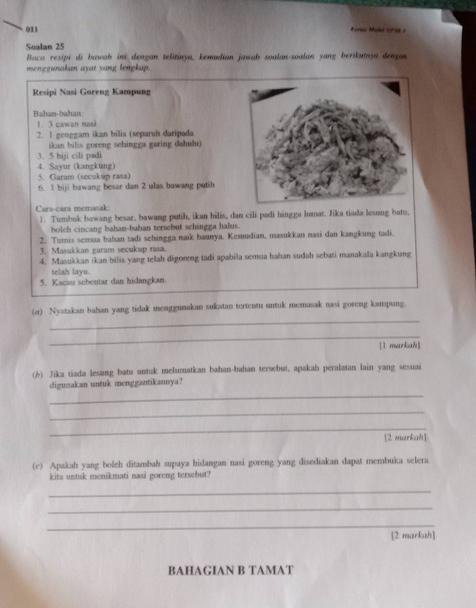 011 Feriae Mode UPSR)
Soalan 25
Baca resipi di bawah ini dengan telitinya, kemudian jawab soalan-soalan yang berikutnya dengan
menggunakan ayat yang lengkap.
Resipi Nasi Goreng Kampung
Bahan-bahan:
1. 3 cawan nasi
2. 1 genggam ikan bilis (separuh daripada
ikan bilis goreng schingga garing dahulu)
3. 5 biji cili padi
4. Sayur (kangkung)
5. Garam (socukup rasa)
6. 1 biji bawang besar dan 2 ulas bawang putih
Cara-cara memasak:
1. Tumbuk bawang besar, bawang putih, ikan bilis, dan cili padi hingga lumat. Jika tiada lesung batu,
boleh cincang bahan-bahan tersebut sehingga halus.
2. Tumis semua bahan tadi schingga naik baunya. Kemudian, masukkan nasi dan kangkung tadi.
3. Masukkan garam secukup rasa.
4. Masukkan ikan bilis yang telah digoreng tadi apabila semua bahan sudah sebati manakala kangkung
telah layu.
5. Kacau sebentar dan hidangkan.
_
(z) Nyatakan bahan yang tidak menggunakan sukatan tertentu untuk memasak nasi goreng kampung.
_
[1 markah]
(b) Jika tiada lesung batu untuk melumatkan bahan-bahan tersebut, apakah peralatan lain yang sesuai
_
digunakan untuk menggantikannya?
_
_
[2 markah]
(c) Apakah yang boleh ditambah supaya hidangan nasi goreng yang disediakan dapat membuka selera
kita untuk menikmati nasi goreng tersebut?
_
_
_
[2 markah]
BAHAGIAN B TAMAT