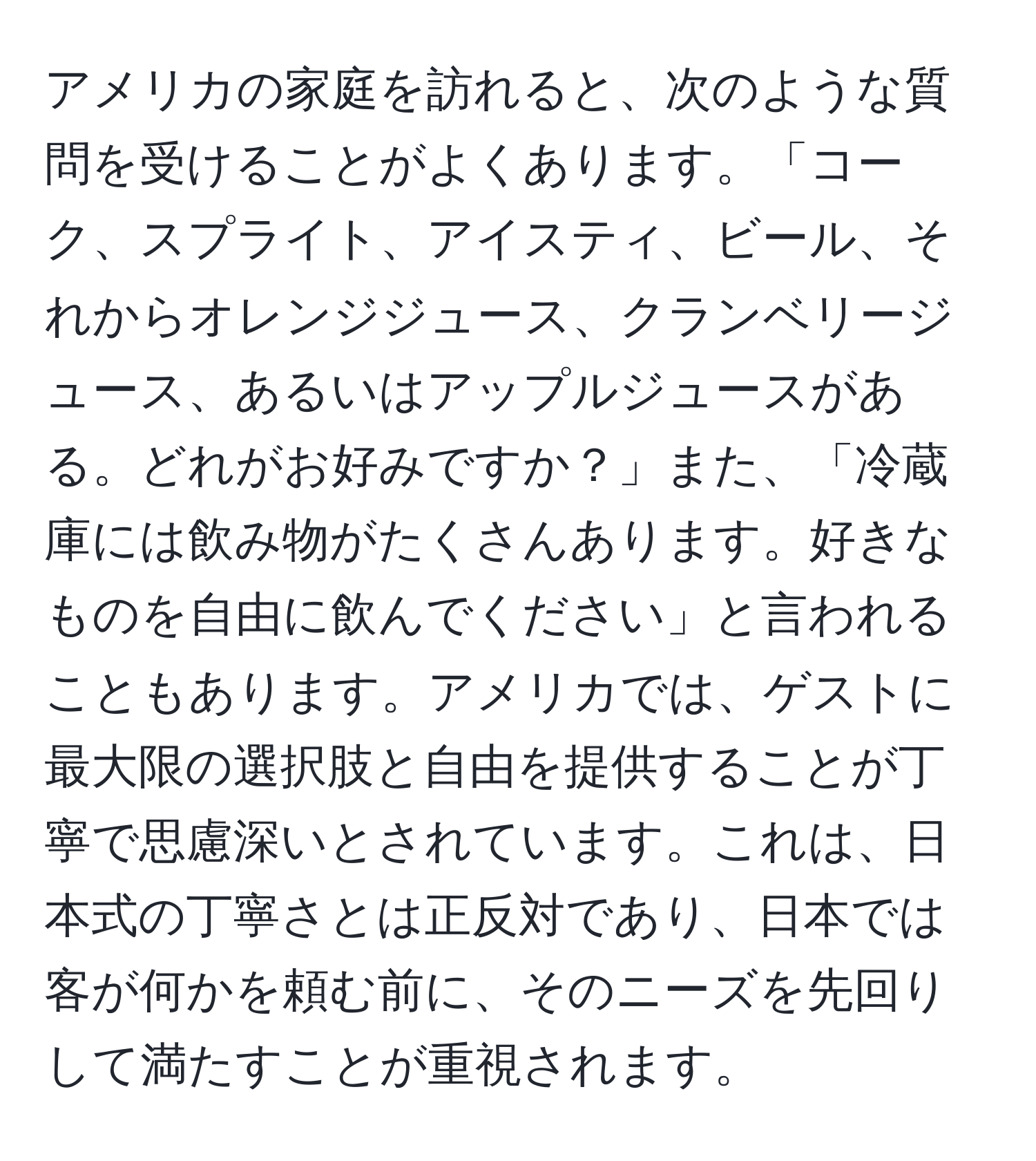 アメリカの家庭を訪れると、次のような質問を受けることがよくあります。「コーク、スプライト、アイスティ、ビール、それからオレンジジュース、クランベリージュース、あるいはアップルジュースがある。どれがお好みですか？」また、「冷蔵庫には飲み物がたくさんあります。好きなものを自由に飲んでください」と言われることもあります。アメリカでは、ゲストに最大限の選択肢と自由を提供することが丁寧で思慮深いとされています。これは、日本式の丁寧さとは正反対であり、日本では客が何かを頼む前に、そのニーズを先回りして満たすことが重視されます。