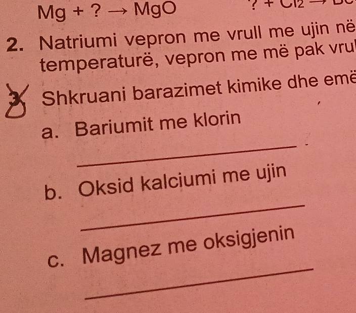 Mg + ? MgO 
2. Natriumi vepron me vrull me ujin në 
temperaturë, vepron me më pak vru 
X Shkruani barazimet kimike dhe emë 
a. Bariumit me klorin 
_. 
_ 
b. Oksid kalciumi me ujin 
_ 
c. Magnez me oksigjenin