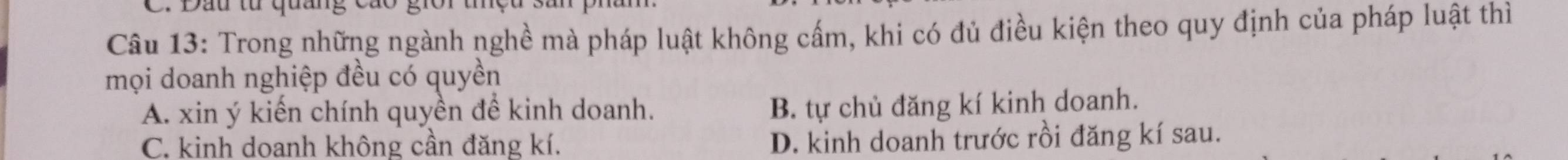 Dầu từ quang cao giời
Câu 13: Trong những ngành nghề mà pháp luật không cấm, khi có đủ điều kiện theo quy định của pháp luật thì
mọi doanh nghiệp đều có quyền
A. xin ý kiến chính quyền đề kinh doanh.
B. tự chủ đăng kí kinh doanh.
C. kinh doanh không cần đăng kí.
D. kinh doanh trước rồi đăng kí sau.