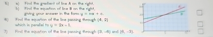 5)a) Find the gradient of line A on the right. 
b) Find the equation of line B on the right. 
giving your answer in the form y=mx+c
6) Find the equation of the line passing through (4,2)
which is parallel to y=2x-1. 
7) Find the equation of the line passing through (3,-6) and (6,-3),