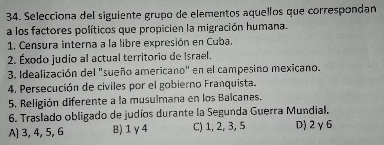 Selecciona del siguiente grupo de elementos aquellos que correspondan
a los factores políticos que propicien la migración humana.
1. Censura interna a la libre expresión en Cuba.
2. Éxodo judío al actual territorio de Israel.
3. Idealización del "sueño americano" en el campesino mexicano.
4. Persecución de civiles por el gobierno Franquista.
5. Religión diferente a la musulmana en los Balcanes.
6. Traslado obligado de judíos durante la Segunda Guerra Mundial.
A) 3, 4, 5, 6 B) 1 γ4 C) 1, 2, 3, 5
D) 2 y6