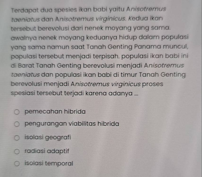 Terdapat dua spesies ikan babi yaitu Anisotremus
taeniatus dan Anisotremus virginicus. Kedua ikan
tersebut berevolusi dari nenek moyang yang sama.
awalnya nenek moyang keduanya hidup dalam populasi
yang sama namun saat Tanah Genting Panama muncul,
populasi tersebut menjadi terpisah. populasi ikan babi ini
di Barat Tanah Genting berevolusi menjadi Anisotremus
taeniatus dan populasi ikan babi di timur Tanah Genting
berevolusi menjadi Anisotremus virginicus proses
spesiasi tersebut terjadi karena adanya ...
pemecahan hibrida
pengurangan viabilitas hibrida
isolasi geografi
radiasi adaptif
isolasi temporal