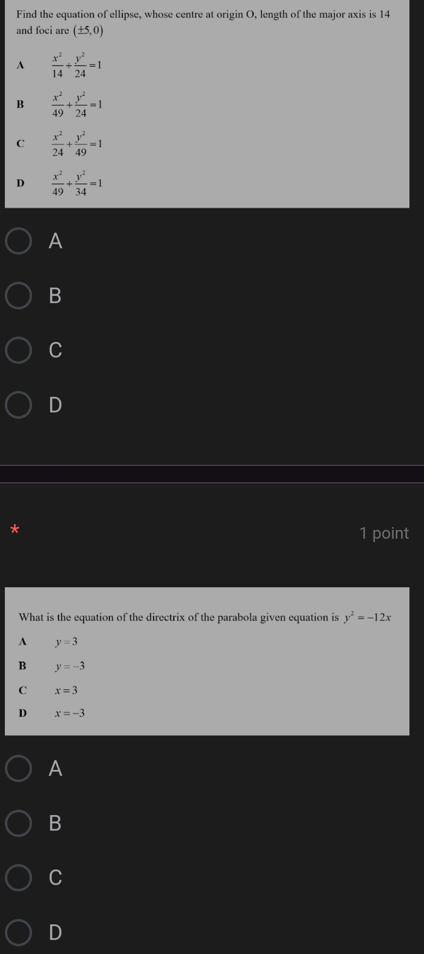 Find the equation of ellipse, whose centre at origin O, length of the major axis is 14
and foci are (± 5,0)
A  x^2/14 + y^2/24 =1
B  x^2/49 + y^2/24 =1
C  x^2/24 + y^2/49 =1
D  x^2/49 + y^2/34 =1
A
B
C
D
1 point
What is the equation of the directrix of the parabola given equation is y^2=-12x
A y=3
B y=-3
C x=3
D x=-3
A
B
C
D