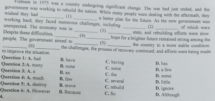 Vietnam in 1975 was a country undergoing significant change. The war had just ended, and the
government was working to rebuild the nation. While many people were dealing with the aftermath, they
(1)
wished they had _a better plan for the future. As the new government was
working hard, they faced numerous challenges, including
unexpected. The economy was in _(2) _of which were
Despite these difficulties, _(3) _state, and rebuilding efforts were slow
people. The government aimed to _(4) _(5) hope for a brighter future remained strong among the
the country to a more stable condition.
_(6)_ the challenges, the process of recovery continued, and efforts were being made
to improve the situation.
Question 1:A . had B. have C. having
Question 2;A , many B. none C. some D. a few D. has
Question 3:A. a B. an C. the D. some
Question 4:A .. much B, few C. several
Question 5:A . destroy B. move C. rebuild D. little
Question 6:A . However B. Because C. So D. Although D. ignore
4.