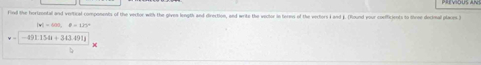 PREVIOUS ANS 
Find the horizontal and vertical components of the vector with the given length and direction, and write the vector in terms of the vectors i and j. (Round your coefficients to three decimal places.)
|v|=600,θ =125°
v=|-491:1541+343.491