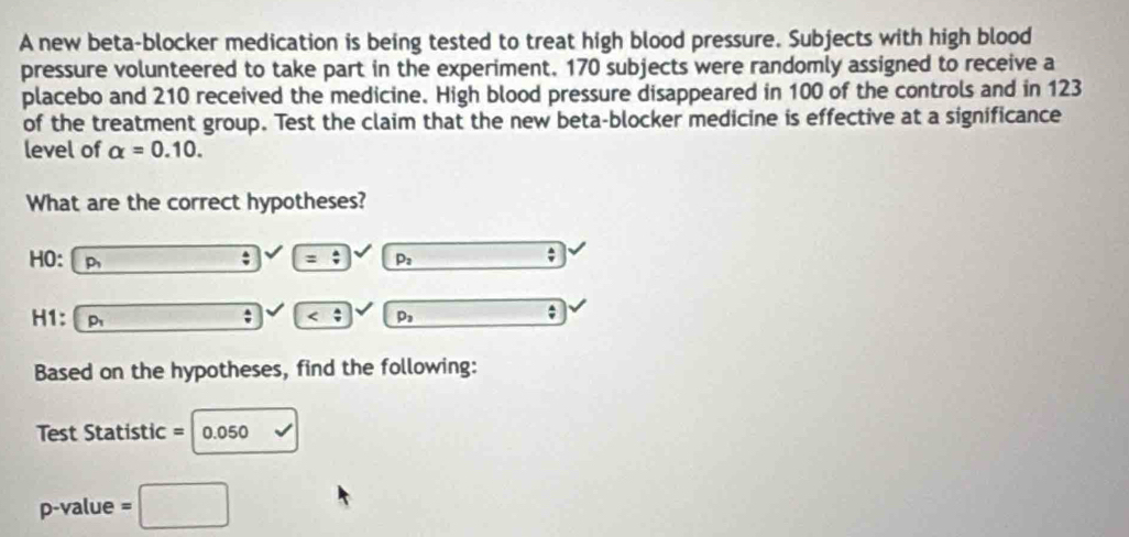 A new beta-blocker medication is being tested to treat high blood pressure. Subjects with high blood 
pressure volunteered to take part in the experiment. 170 subjects were randomly assigned to receive a 
placebo and 210 received the medicine. High blood pressure disappeared in 100 of the controls and in 123
of the treatment group. Test the claim that the new beta-blocker medicine is effective at a significance 
level of alpha =0.10. 
What are the correct hypotheses? 
HO: p_1 frac  : =/ p_2
H1: p_1 overline  ; p_3 _  
Based on the hypotheses, find the following: 
Test Statistic = 0.050 sqrt()
p -value =□