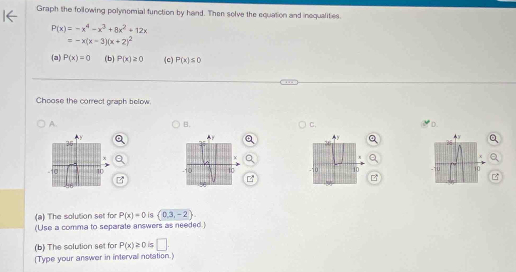 Graph the following polynomial function by hand. Then solve the equation and inequalities.
P(x)=-x^4-x^3+8x^2+12x
=-x(x-3)(x+2)^2
(a) P(x)=0 (b) P(x)≥ 0 (c) P(x)≤ 0
Choose the correct graph below. 
A. 
B. 
C. 
D.
y
y
Ay
36
36
36
x
+
x
-10 10 10 10 -10 10
36
(a) The solution set for P(x)=0 is  0,3,-2. 
(Use a comma to separate answers as needed.) 
(b) The solution set for P(x)≥ 0 is □. 
(Type your answer in interval notation.)
