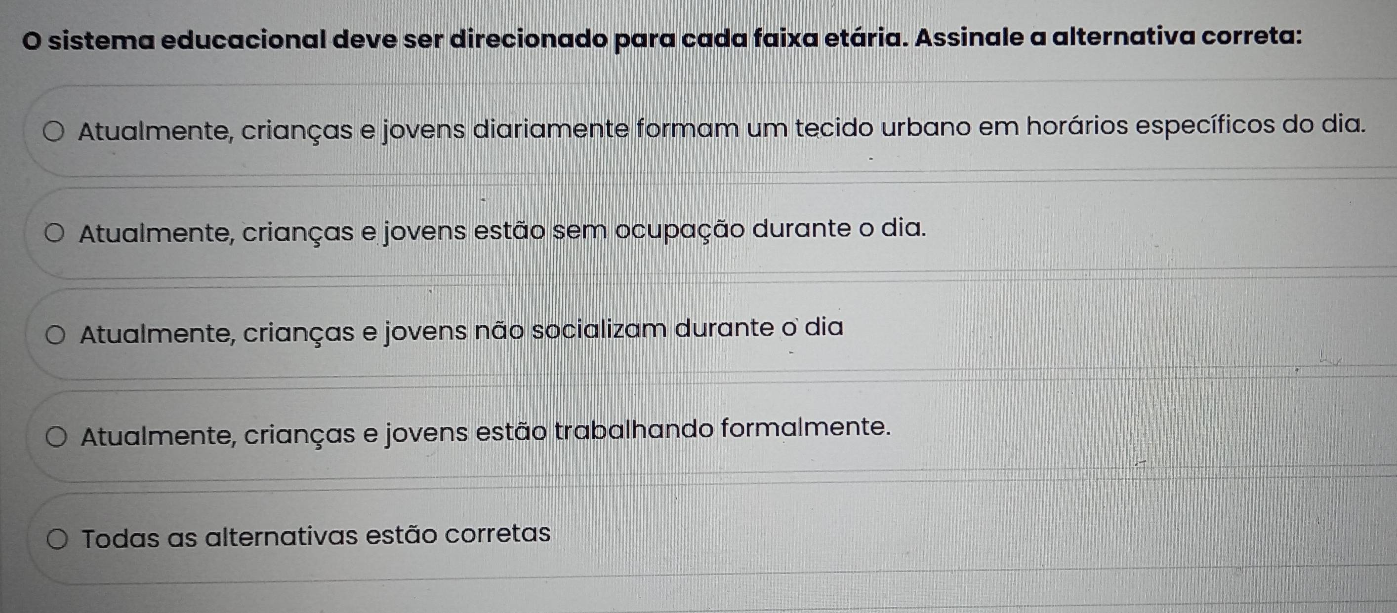 sistema educacional deve ser direcionado para cada faixa etária. Assinale a alternativa correta:
Atualmente, crianças e jovens diariamente formam um tecido urbano em horários específicos do dia.
Atualmente, crianças e jovens estão sem ocupação durante o dia.
Atualmente, crianças e jovens não socializam durante o dia
Atualmente, crianças e jovens estão trabalhando formalmente.
Todas as alternativas estão corretas