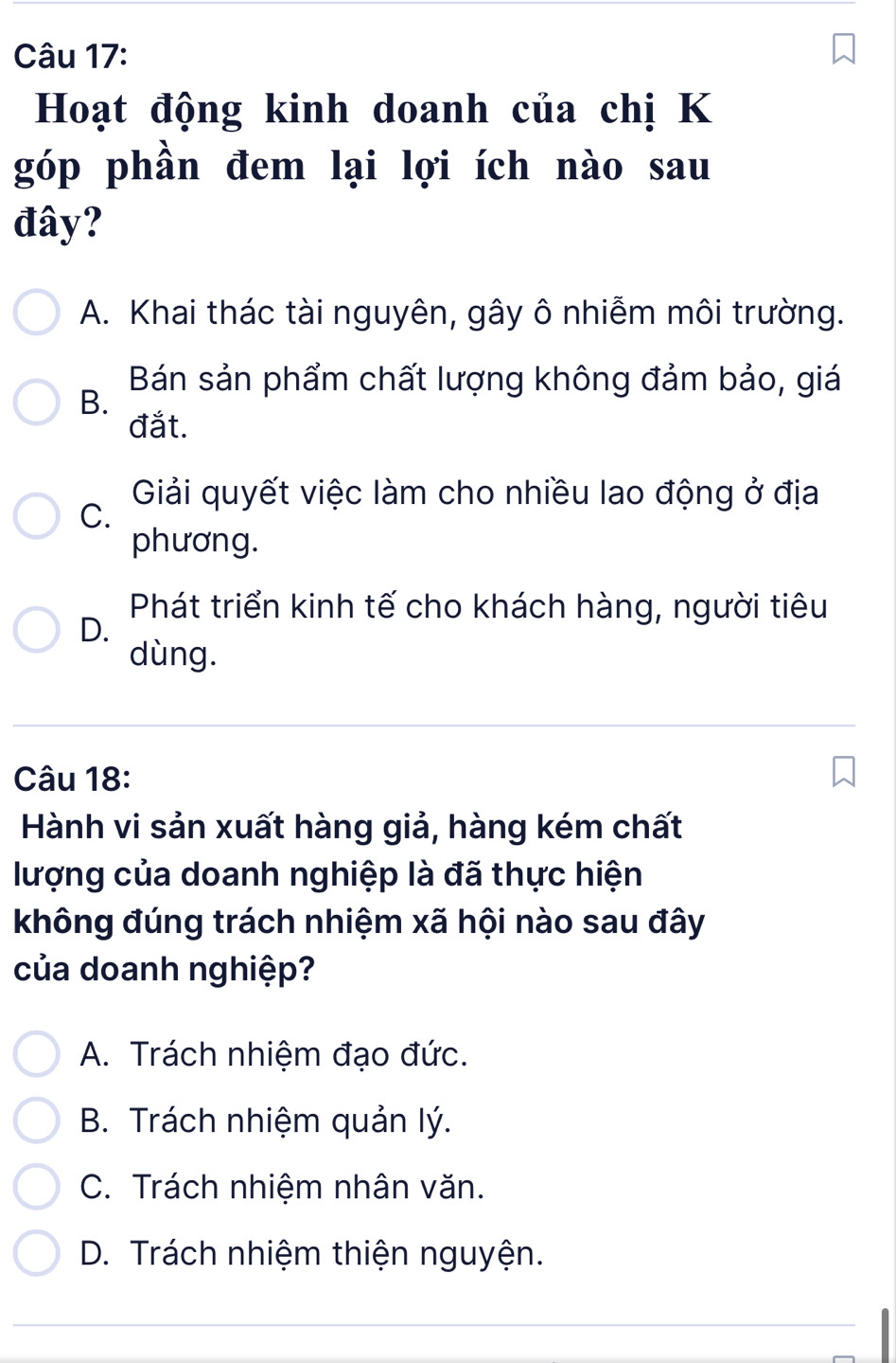 Hoạt động kinh doanh của chị K
góp phần đem lại lợi ích nào sau
đây?
A. Khai thác tài nguyên, gây ô nhiễm môi trường.
Bán sản phẩm chất lượng không đảm bảo, giá
B.
đắt.
Giải quyết việc làm cho nhiều lao động ở địa
C.
phương.
Phát triển kinh tế cho khách hàng, người tiêu
D.
dùng.
Câu 18:
Hành vi sản xuất hàng giả, hàng kém chất
lượng của doanh nghiệp là đã thực hiện
không đúng trách nhiệm xã hội nào sau đây
của doanh nghiệp?
A. Trách nhiệm đạo đức.
B. Trách nhiệm quản lý.
C. Trách nhiệm nhân văn.
D. Trách nhiệm thiện nguyện.