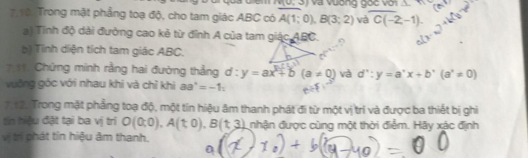 v(0,3) và vương gốc với cm^(-3)
7.10. Trong mặt phẳng toạ độ, cho tam giác ABC có A(1;0), B(3;2) và C(-2,-1). 
a) Tinh độ dài đường cao kẻ từ đỉnh A của tam gidcABC. 9 
b) Tính diện tích tam giác ABC. 
7.11. Chứng minh rằng hai đường thẳng d:y=ax+b(a!= 0) và d':y=a'x+b'(a'!= 0)
vuống góc với nhau khi và chỉ khi aa^n=-1 : 
7,12. Trong mặt phẳng toạ độ, một tín hiệu âm thanh phát đi từ một vị trí và được ba thiết bị ghi 
tn hiệu đặt tại ba vị trí O(0;0), A(t,0), B(t,3) nhận được cùng một thời điểm. Hãy xác định 
vị trí phát tín hiệu âm thanh.