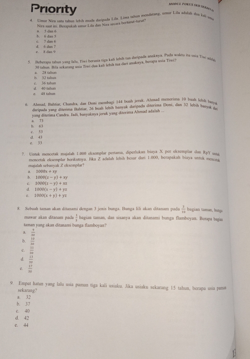 Priority
4. Unur Niea sstu tahun Ichil muda daripada Lila. Lima tahun nendatasg, umnur Lila adalah dua kal ama
a. 5 dan 6 Nira saat imi. Berapakah umar Lsla dan Nıra secara berturut-turut?
b. 6 dan 5
d. 6 dan 7 c. 7 dan 6
e. 8 dan 9
5. Beberana talun vang lalu, Tiwi berusia tiga kali Jebih tua daripada anaknya. Pada waktu isu usia Tiwi ada
a. 28 tahun 30 tahun. Bila sekaramg usia Tiwi dua kali lebih tua dari anaknya, berapa usia Tiwi?
b. 32 tahun
3  ta hum
d 40 tabun
e. 48 tahun
6 Ahmad. Bahtiar. Chandra, dan Doni membagi 144 buah jeruk. Ahmad menerinsa 10 buah lebih bana
daripada yang diterima Bahtiar, 26 buah lebüh banyak daripada diterima Doni, dan 32 Jebíh banyak de
yang diterima Candra. Jadi, banyaknya jeruk yang diterima Ahmad adalah ...
b. 63 a. 73
c. 53
d. 43
e. 33
7. Untuk mencetak majalah 2.000 eksemplar pertama, diperlukan biaya X per eksemplar dan RpY u
mencetak eksemplar berikutaya. Jika Z adalah lebih besar dari 1.000, berapakah biaya untuk meneetk
majaïah sebanyak Z eksemplar?
a. 1000x+xy
b. 1000(z-y)+xy
c. 1000(z-y)+xz
d. 1000(x-y)+yz
c. 1000(x+y)+yz
8. Sebuah taman akan ditanami dengan 3 jenis bunga. Bunga lili akan ditanam pada  3/10  bagian taman, bunga
znawar akan ditanam pads  1/3  bagian taman, dan sisanya akan ditanami bunga flamboyan. Berapa bagiaa
taman yang akan ditanami bunga flamboyan?
a.  9/30 
b.  10/30 
c.  11/30 
d.  13/30 
c.  17/30 
9. Empat hatun yang lalu usia paman tiga kali usiaku. Jika usiaku sekarang 15 tahun, berapa usia pamat
sekarang?
a. 32
b. 37
c. 40
d. 42
e. 44