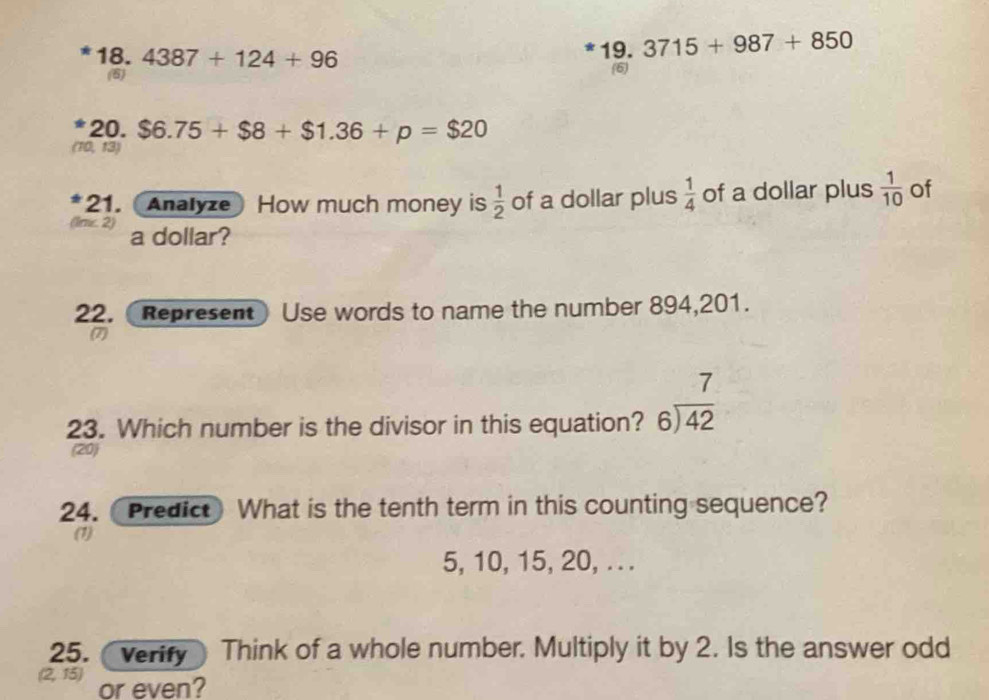 3715+987+850
* 18. 4387+124+96 19. (6) 
(6) 
20. $6.75+$8+$1.36+p=$20
(10, 13) 
*21. (Analyze) How much money is  1/2  of a dollar plus  1/4  of a dollar plus  1/10  of 
(lnc. 2) a dollar? 
22. (Represent Use words to name the number 894, 201. 
(7) 
23. Which number is the divisor in this equation? beginarrayr 7 6encloselongdiv 42endarray
(20) 
24.Predict What is the tenth term in this counting sequence? 
(1)
5, 10, 15, 20, . . . 
25. verify Think of a whole number. Multiply it by 2. Is the answer odd
2, 15) or even?