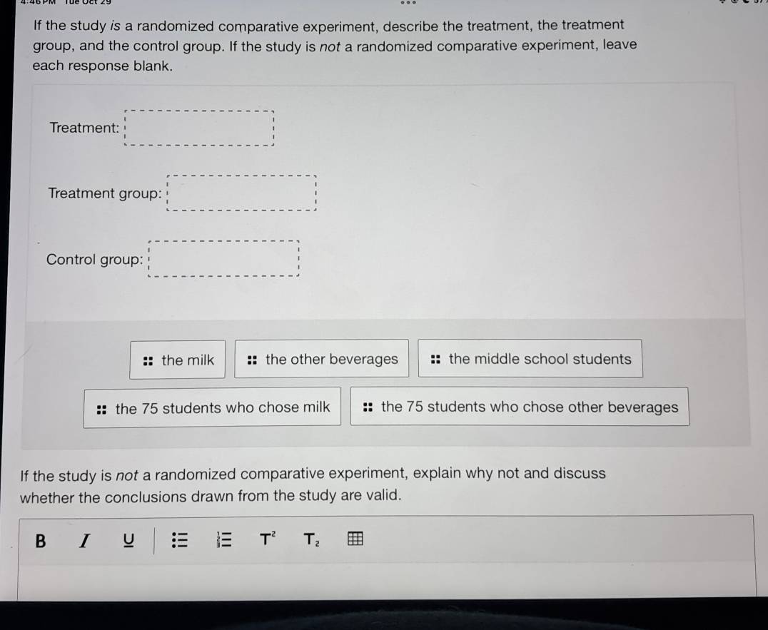 If the study is a randomized comparative experiment, describe the treatment, the treatment
group, and the control group. If the study is not a randomized comparative experiment, leave
each response blank.
Treatment: □ 
Treatment group: □ 
Control group: □
the milk the other beverages the middle school students
the 75 students who chose milk the 75 students who chose other beverages
If the study is not a randomized comparative experiment, explain why not and discuss
whether the conclusions drawn from the study are valid.
B I
T^2 T_2