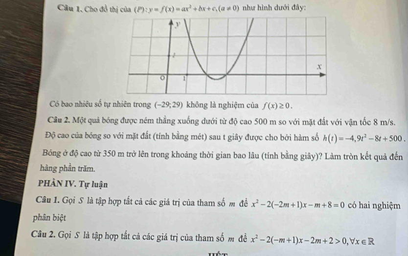 Cho đồ thị của (P):y=f(x)=ax^2+bx+c, (a!= 0) như hình dưới đây: 
Có bao nhiêu số tự nhiên trong (-29;29) không là nghiệm của f(x)≥ 0. 
Câu 2. Một quả bóng được ném thẳng xuống dưới từ độ cao 500 m so với mặt đất với vận tốc 8 m/s. 
Độ cao của bóng so với mặt đất (tính bằng mét) sau t giây được cho bởi hàm số h(t)=-4,9t^2-8t+500. 
Bóng ở độ cao từ 350 m trở lên trong khoảng thời gian bao lâu (tính bằng giây)? Làm tròn kết quả đến 
hàng phần trăm. 
PHÀN IV. Tự luận 
Câu 1. Gọi S là tập hợp tất cả các giá trị của tham số m đề x^2-2(-2m+1)x-m+8=0 có hai nghiệm 
phân biệt 
Câu 2. Gọi S là tập hợp tất cả các giá trị của tham số m đề x^2-2(-m+1)x-2m+2>0, forall x∈ R