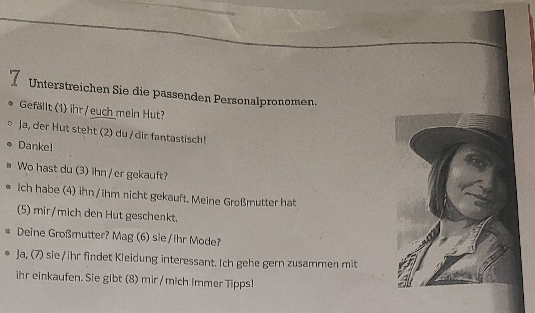 Unterstreichen Sie die passenden Personalpronomen. 
Gefällt (1) ihr /euch mein Hut? 
Ja, der Hut steht (2) du / dir fantastisch! 
Danke! 
Wo hast du (3) ihn / er gekauft? 
Ich habe (4) ihn / ihm nicht gekauft. Meine Großmutter hat 
(5) mir/mich den Hut geschenkt. 
Deine Großmutter? Mag (6) sie / ihr Mode? 
Ja, (7) sie /ihr findet Kleidung interessant. Ich gehe gern zusammen mit 
ihr einkaufen. Sie gibt (8) mir/ mich immer Tipps!